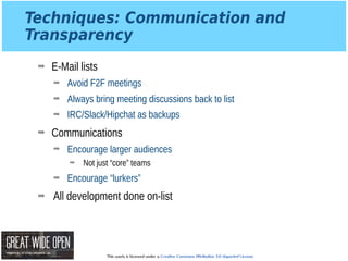 This work is licensed under a Creative Commons Attribution 3.0 Unported License.
Techniques: Communication and
Transparency
➡ E-Mail lists
➡ Avoid F2F meetings
➡ Always bring meeting discussions back to list
➡ IRC/Slack/Hipchat as backups
➡ Communications
➡ Encourage larger audiences
➡ Not just “core” teams
➡ Encourage “lurkers”
➡ All development done on-list
 