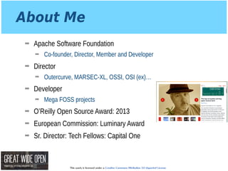 This work is licensed under a Creative Commons Attribution 3.0 Unported License.
About Me
➡ Apache Software Foundation
➡ Co-founder, Director, Member and Developer
➡ Director
➡ Outercurve, MARSEC-XL, OSSI, OSI (ex)…
➡ Developer
➡ Mega FOSS projects
➡ O’Reilly Open Source Award: 2013
➡ European Commission: Luminary Award
➡ Sr. Director: Tech Fellows: Capital One
 