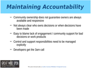 This work is licensed under a Creative Commons Attribution 3.0 Unported License.
Maintaining Accountability
➡ Community ownership does not guarantee owners are always
available and responsive
➡ Not always clear who owns decisions or when decisions have
been made
➡ Easy to blame lack of engagement / community support for bad
decisions or work products
➡ Control and support responsibilities need to be managed
explicitly
➡ Developers get the 3am call
 