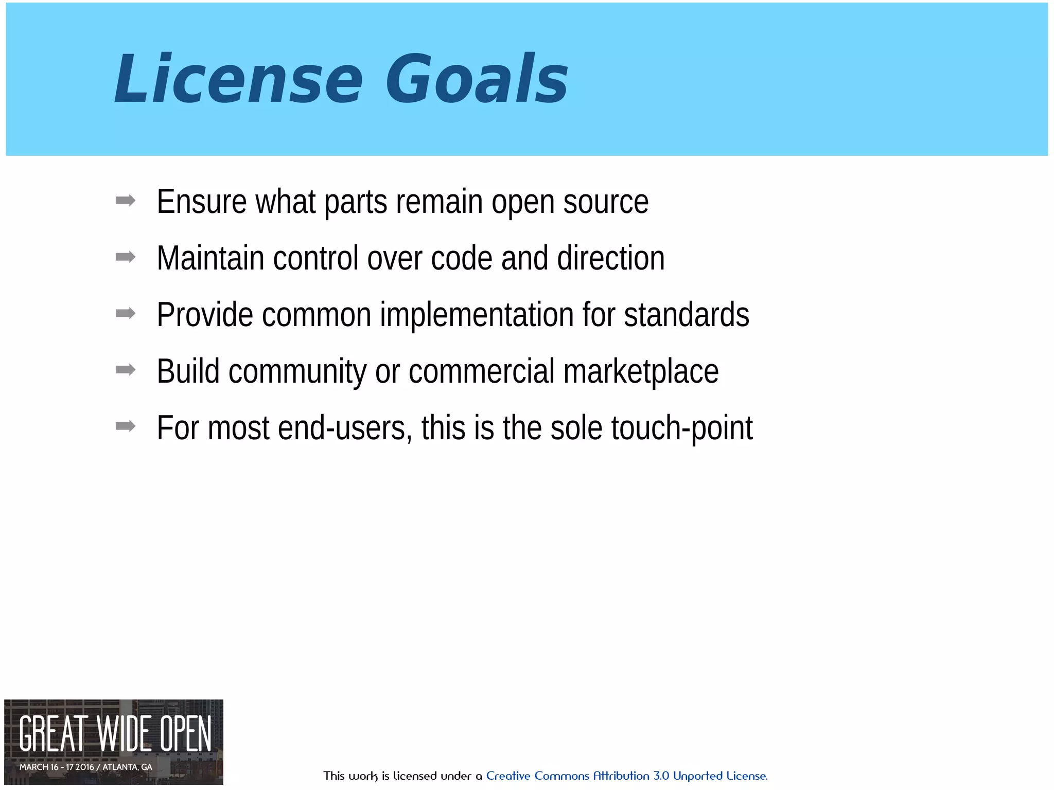 This work is licensed under a Creative Commons Attribution 3.0 Unported License.
License Goals
➡ Ensure what parts remain open source
➡ Maintain control over code and direction
➡ Provide common implementation for standards
➡ Build community or commercial marketplace
➡ For most end-users, this is the sole touch-point
 