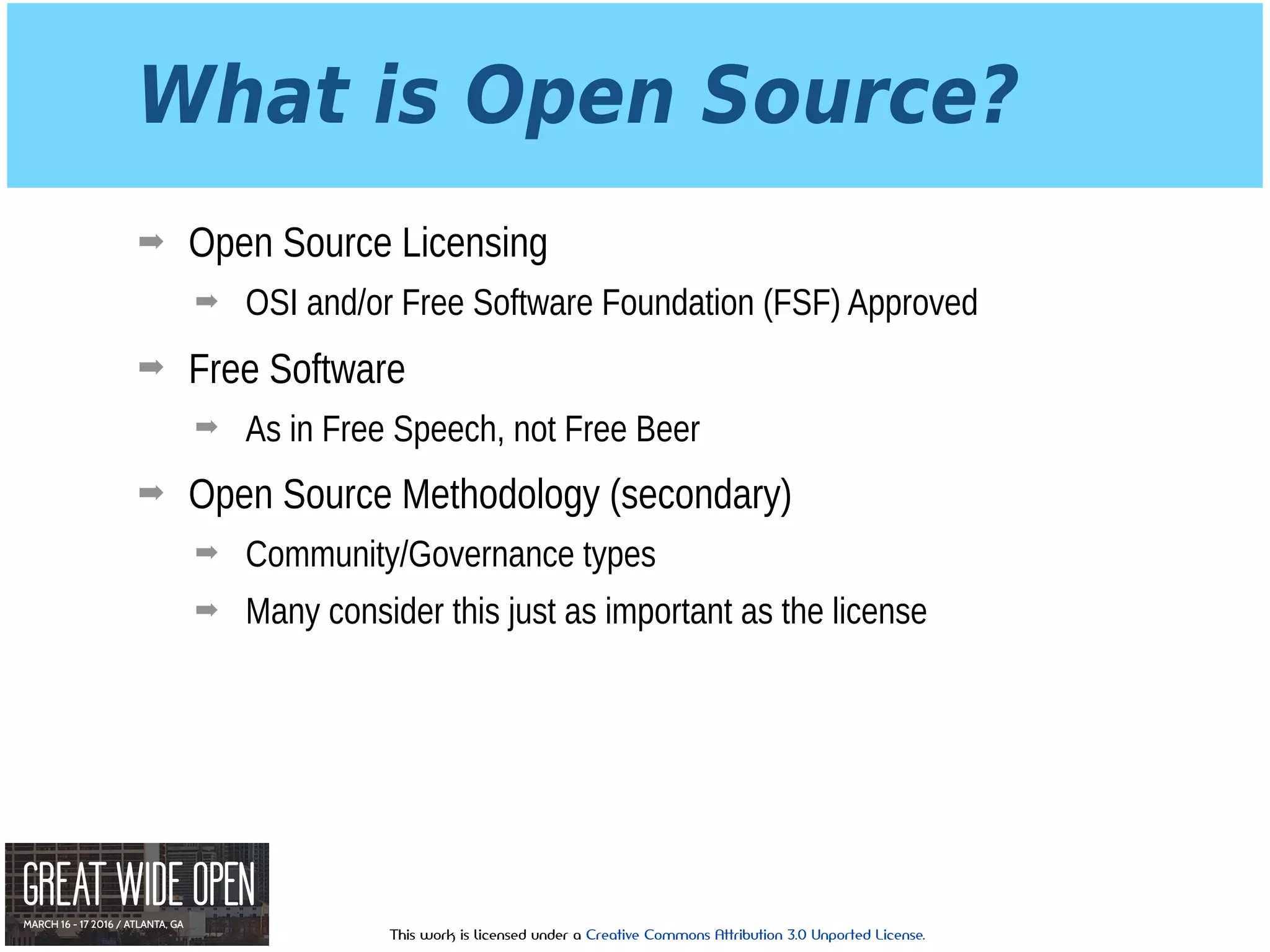 This work is licensed under a Creative Commons Attribution 3.0 Unported License.
What is Open Source?
➡ Open Source Licensing
➡ OSI and/or Free Software Foundation (FSF) Approved
➡ Free Software
➡ As in Free Speech, not Free Beer
➡ Open Source Methodology (secondary)
➡ Community/Governance types
➡ Many consider this just as important as the license
 