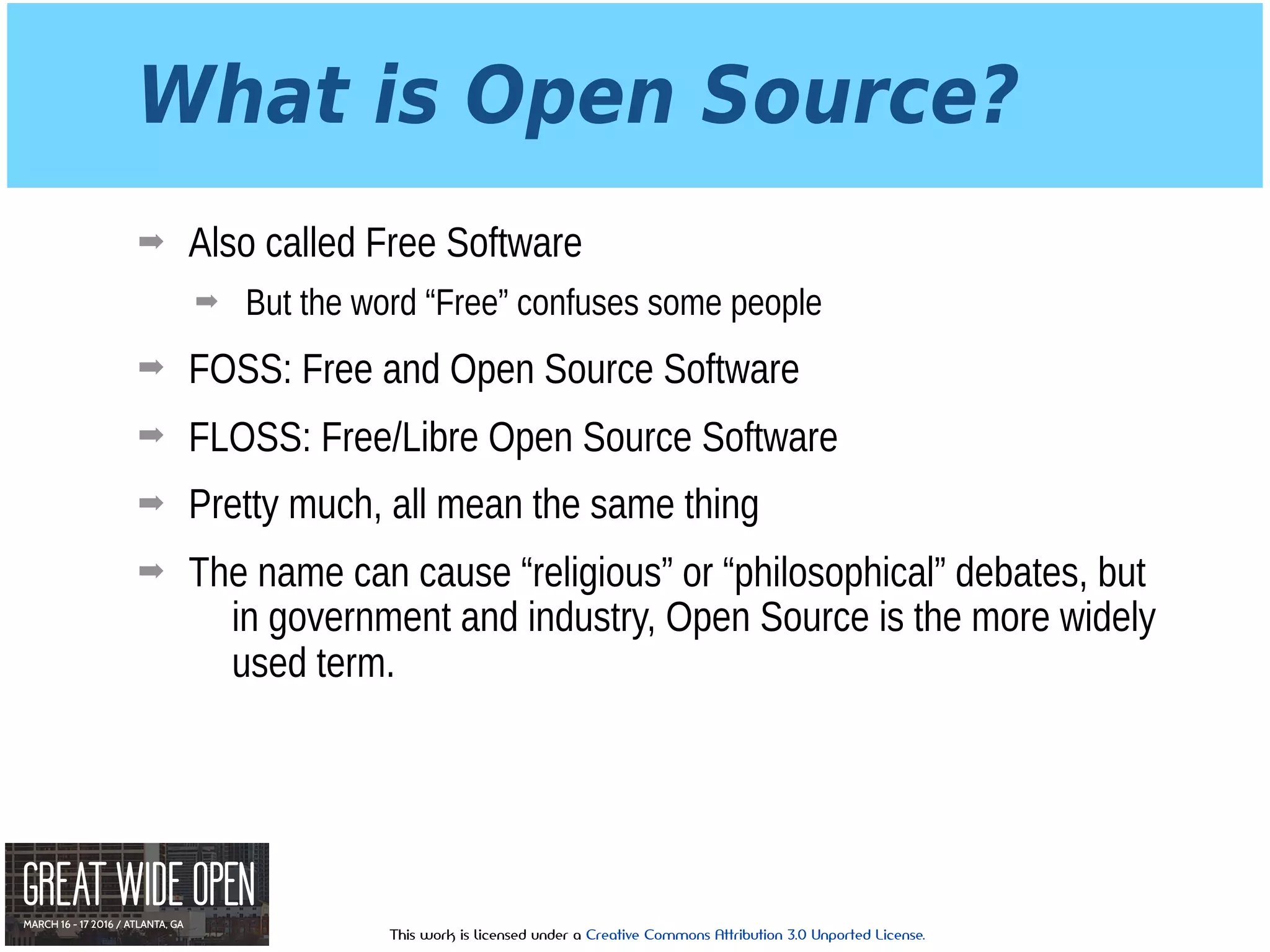 This work is licensed under a Creative Commons Attribution 3.0 Unported License.
What is Open Source?
➡ Also called Free Software
➡ But the word “Free” confuses some people
➡ FOSS: Free and Open Source Software
➡ FLOSS: Free/Libre Open Source Software
➡ Pretty much, all mean the same thing
➡ The name can cause “religious” or “philosophical” debates, but
in government and industry, Open Source is the more widely
used term.
 