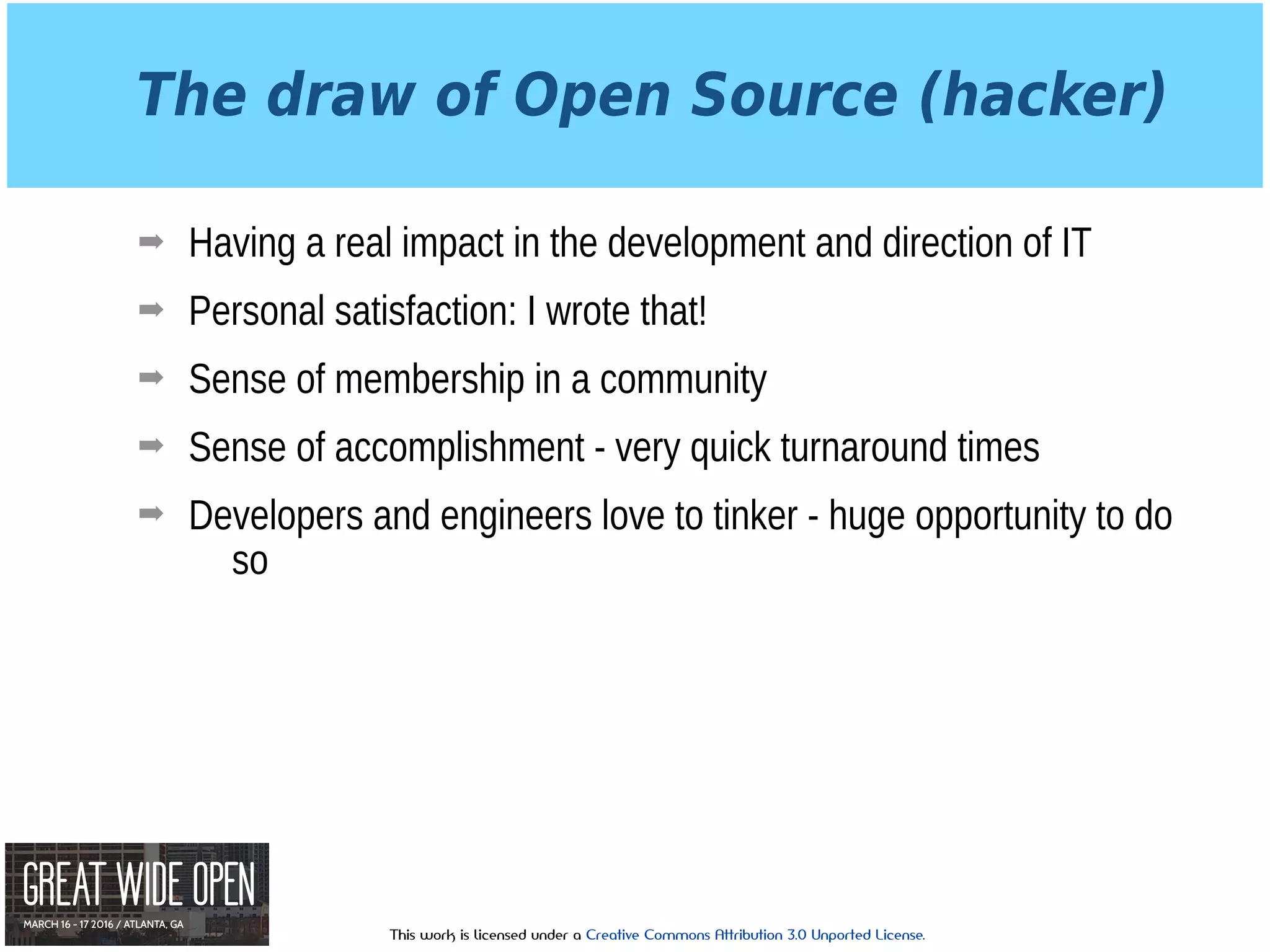 This work is licensed under a Creative Commons Attribution 3.0 Unported License.
The draw of Open Source (hacker)
➡ Having a real impact in the development and direction of IT
➡ Personal satisfaction: I wrote that!
➡ Sense of membership in a community
➡ Sense of accomplishment - very quick turnaround times
➡ Developers and engineers love to tinker - huge opportunity to do
so
 