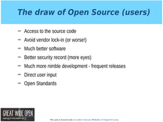 This work is licensed under a Creative Commons Attribution 3.0 Unported License.
The draw of Open Source (users)
➡ Access to the source code
➡ Avoid vendor lock-in (or worse!)
➡ Much better software
➡ Better security record (more eyes)
➡ Much more nimble development - frequent releases
➡ Direct user input
➡ Open Standards
 