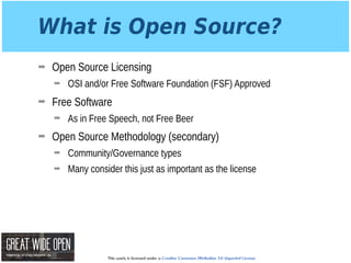 This work is licensed under a Creative Commons Attribution 3.0 Unported License.
What is Open Source?
➡ Open Source Licensing
➡ OSI and/or Free Software Foundation (FSF) Approved
➡ Free Software
➡ As in Free Speech, not Free Beer
➡ Open Source Methodology (secondary)
➡ Community/Governance types
➡ Many consider this just as important as the license
 
