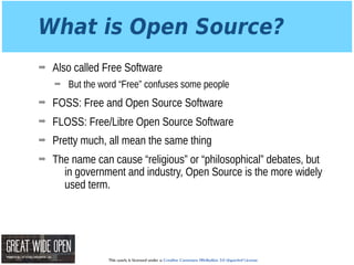 This work is licensed under a Creative Commons Attribution 3.0 Unported License.
What is Open Source?
➡ Also called Free Software
➡ But the word “Free” confuses some people
➡ FOSS: Free and Open Source Software
➡ FLOSS: Free/Libre Open Source Software
➡ Pretty much, all mean the same thing
➡ The name can cause “religious” or “philosophical” debates, but
in government and industry, Open Source is the more widely
used term.
 