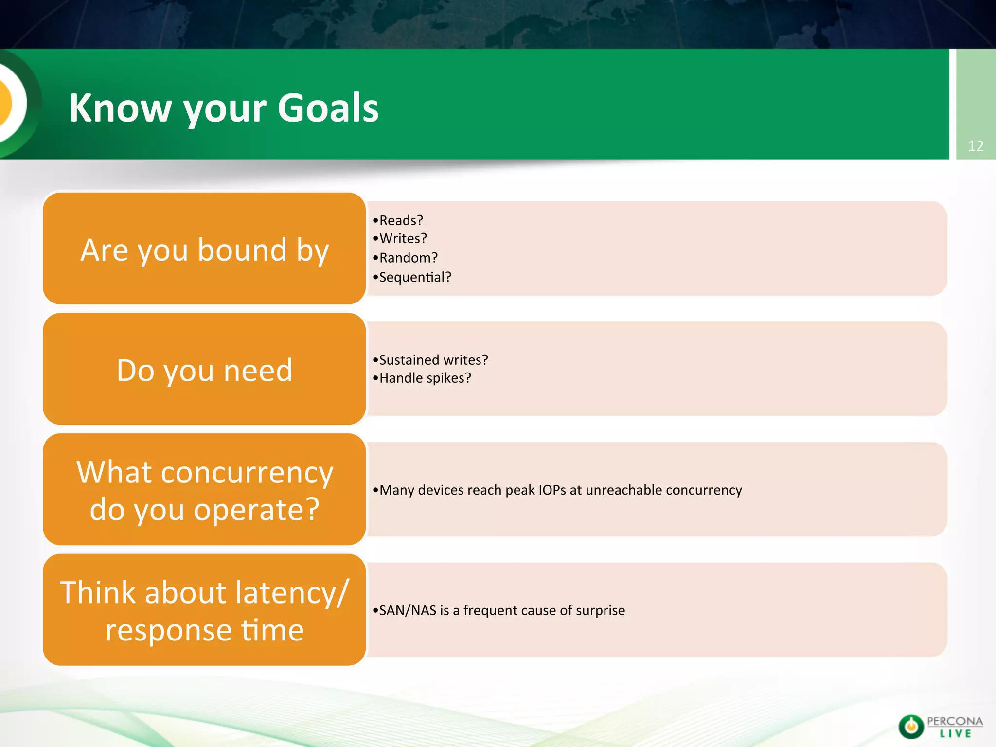 Know  your  Goals   • Reads?     • Writes?     • Random?     • Sequen@al?   Are  you  bound  by     • Sustained  writes?           • Handle  spikes?  Do  you  need     • Many  devices  reach  peak  IOPs  at  unreachable  concurrency   What  concurrency   do  you  operate?   • SAN/NAS  is  a  frequent  cause  of  surprise   Think  about  latency/ response  @me   12   