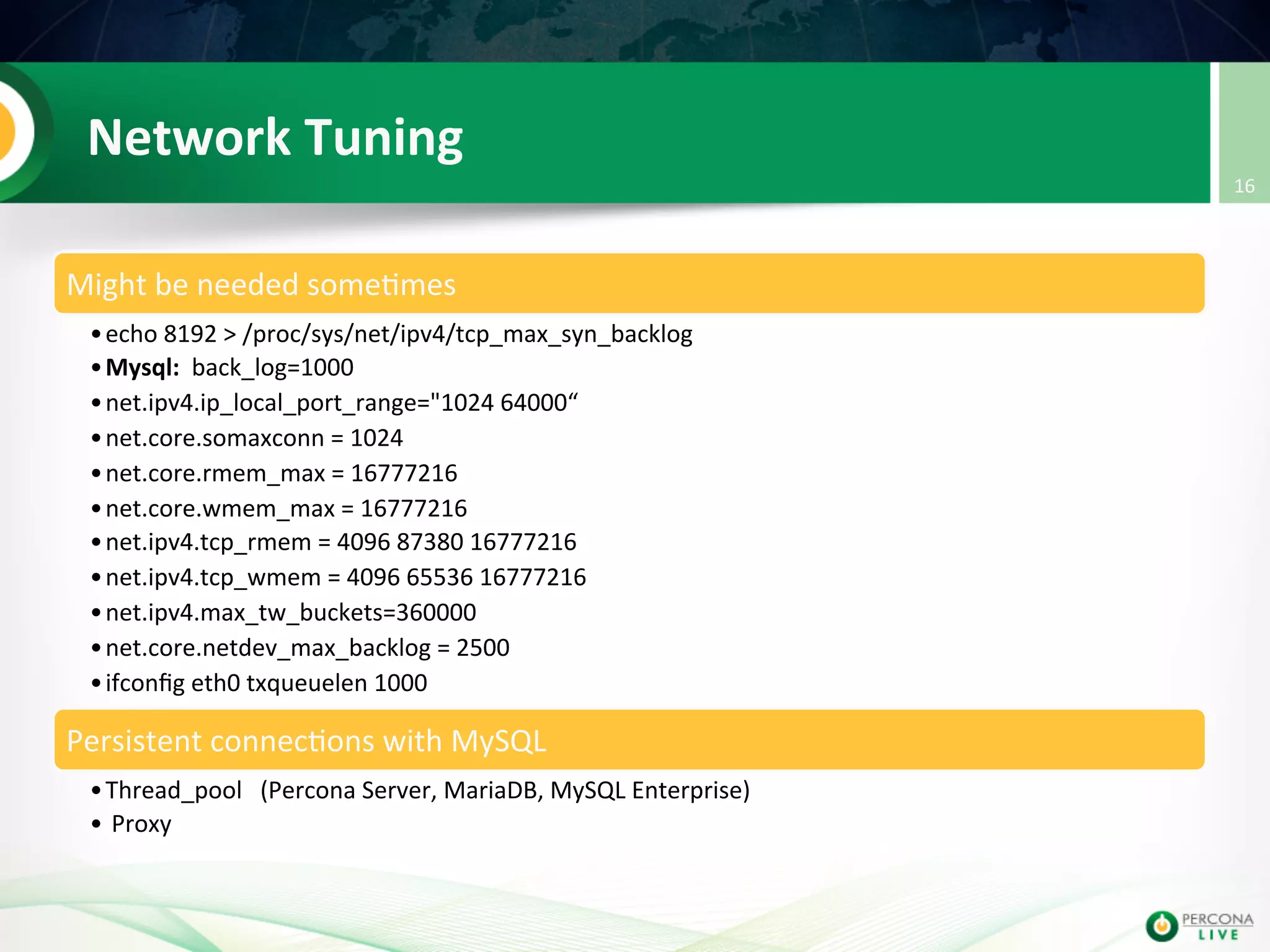 Network  Tuning   Might  be  needed  some@mes   • echo  8192  >  /proc/sys/net/ipv4/tcp_max_syn_backlog   • Mysql:    back_log=1000   • net.ipv4.ip_local_port_range="1024  64000“   • net.core.somaxconn  =  1024   • net.core.rmem_max  =  16777216   • net.core.wmem_max  =  16777216   • net.ipv4.tcp_rmem  =  4096  87380  16777216   • net.ipv4.tcp_wmem  =  4096  65536  16777216   • net.ipv4.max_tw_buckets=360000   • net.core.netdev_max_backlog  =  2500   • ifconﬁg  eth0  txqueuelen  1000   Persistent  connec@ons  with  MySQL   • Thread_pool      (Percona  Server,  MariaDB,  MySQL  Enterprise)   •   Proxy   16   
