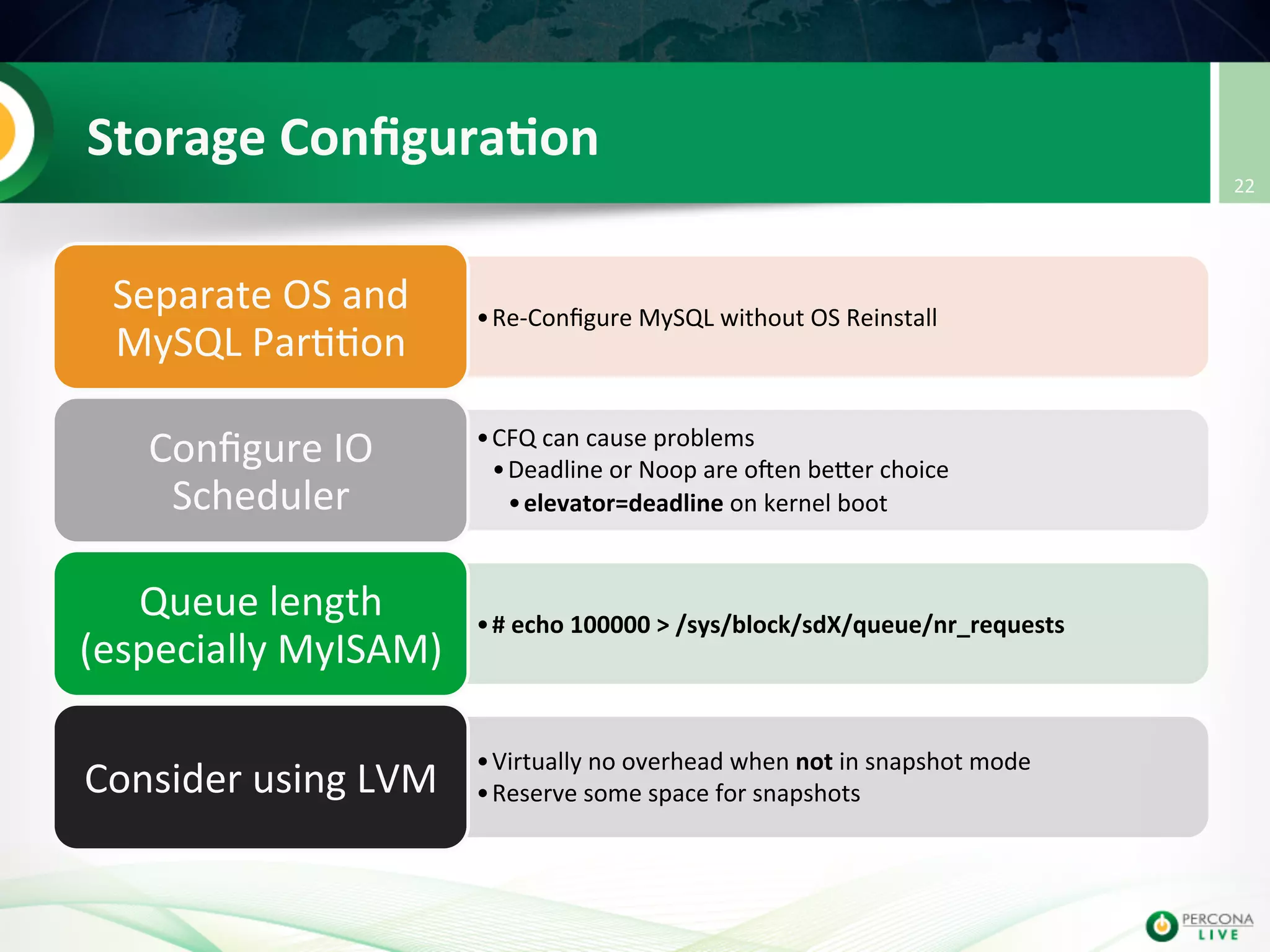 Storage  Conﬁgura8on   • Re-­‐Conﬁgure  MySQL  without  OS  Reinstall   Separate  OS  and   MySQL  Par@@on   • CFQ  can  cause  problems   • Deadline  or  Noop  are  oIen  beuer  choice   • elevator=deadline  on  kernel  boot   Conﬁgure  IO   Scheduler   • #  echo  100000  >  /sys/block/sdX/queue/nr_requests   Queue  length   (especially  MyISAM)   • Virtually  no  overhead  when  not  in  snapshot  mode   • Reserve  some  space  for  snapshots  Consider  using  LVM   22   