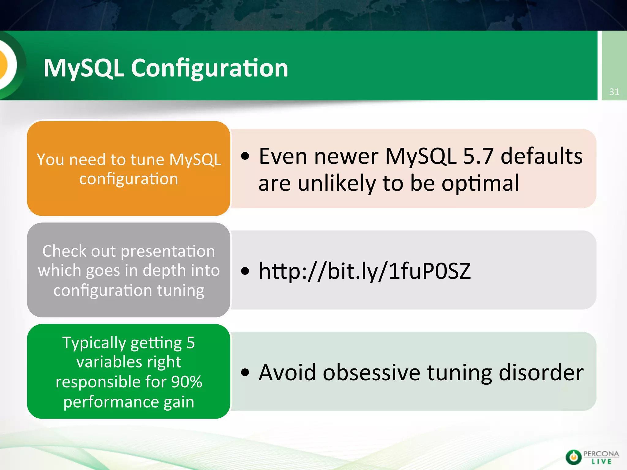 MySQL  Conﬁgura8on   • Even  newer  MySQL  5.7  defaults   are  unlikely  to  be  op@mal   You  need  to  tune  MySQL   conﬁgura@on   • hup://bit.ly/1fuP0SZ   Check  out  presenta@on   which  goes  in  depth  into   conﬁgura@on  tuning   • Avoid  obsessive  tuning  disorder   Typically  getng  5   variables  right   responsible  for  90%   performance  gain   31   