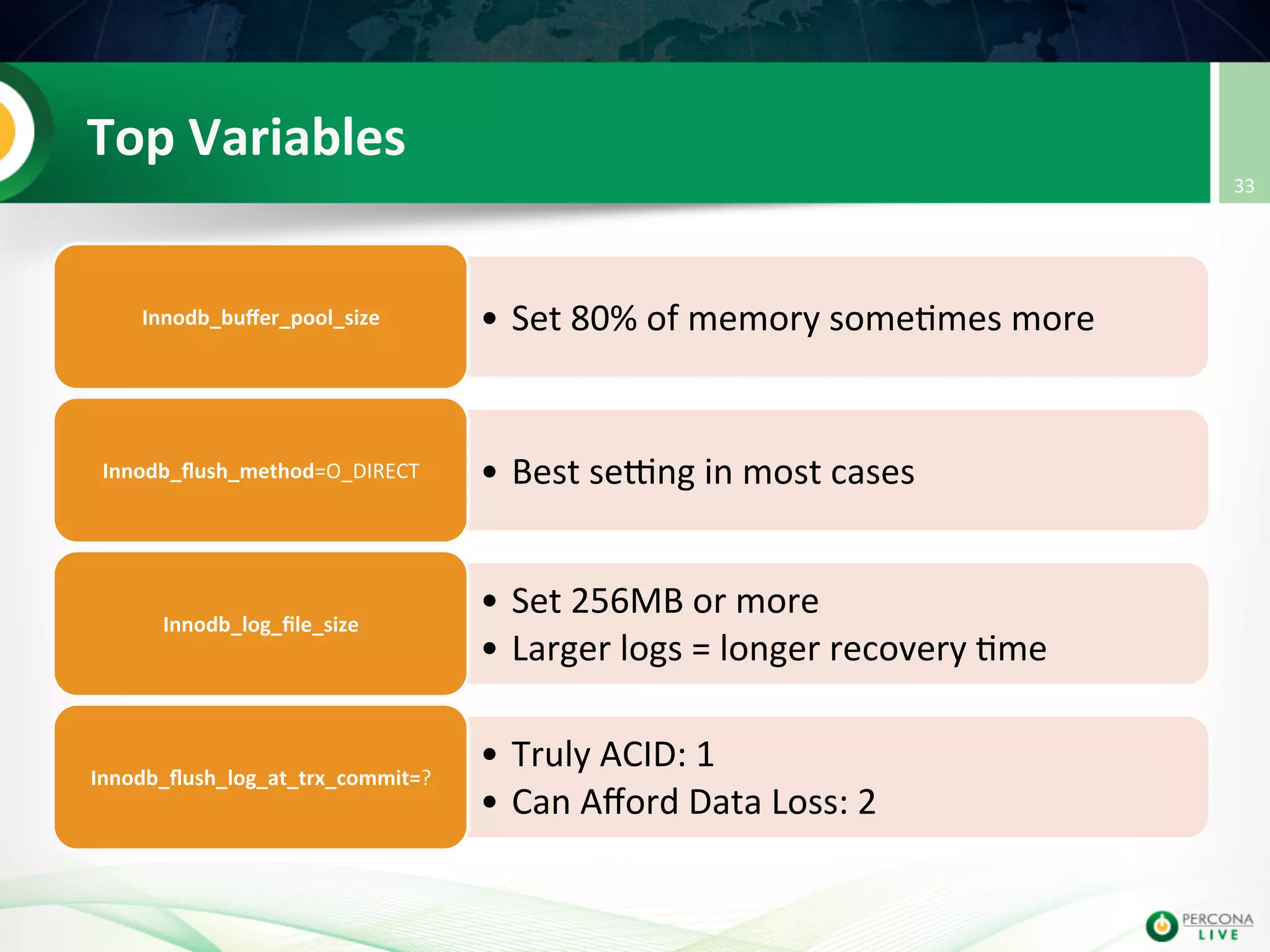 Top  Variables   •  Set  80%  of  memory  some@mes  more  Innodb_buﬀer_pool_size   •  Best  setng  in  most  cases  Innodb_ﬂush_method=O_DIRECT   •  Set  256MB  or  more     •  Larger  logs  =  longer  recovery  @me   Innodb_log_ﬁle_size   •  Truly  ACID:  1     •  Can  Aﬀord  Data  Loss:  2   Innodb_ﬂush_log_at_trx_commit=?   33   