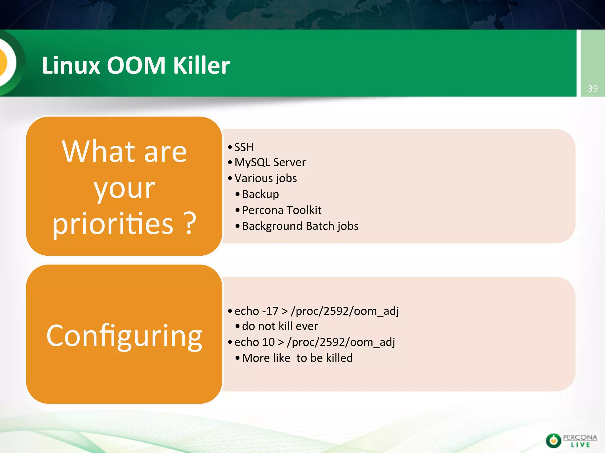 Linux  OOM  Killer   • SSH   • MySQL  Server   • Various  jobs   • Backup     • Percona  Toolkit     • Background  Batch  jobs   What  are   your   priori@es  ?   • echo  -­‐17  >  /proc/2592/oom_adj   • do  not  kill  ever   • echo  10  >  /proc/2592/oom_adj       • More  like    to  be  killed   Conﬁguring   39   