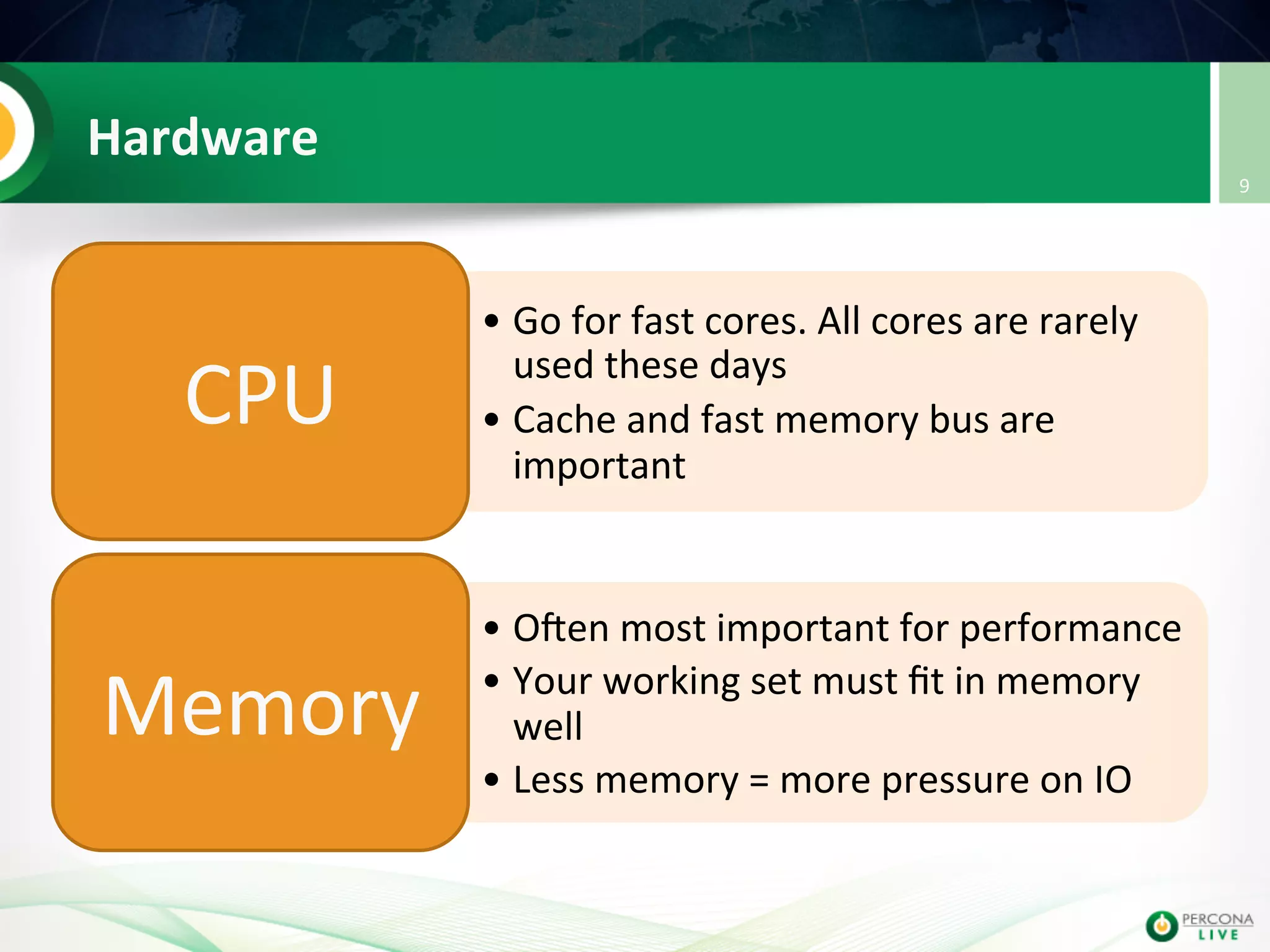Hardware   • Go  for  fast  cores.  All  cores  are  rarely   used  these  days   • Cache  and  fast  memory  bus  are   important   CPU   • OIen  most  important  for  performance   • Your  working  set  must  ﬁt  in  memory   well   • Less  memory  =  more  pressure  on  IO   Memory   9   