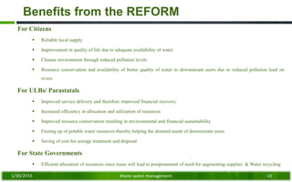 Benefits from the REFORM
For Citizens
 Reliable local supply
 Improvement in quality of life due to adequate availability of water
 Cleaner environment through reduced pollution levels
 Resource conservation and availability of better quality of water to downstream users due to reduced pollution load on
rivers
For ULBs/ Parastatals
 Improved service delivery and therefore improved financial recovery
 Increased efficiency in allocation and utilization of resources
 Improved resource conservation resulting in environmental and financial sustainability
 Freeing up of potable water resources thereby helping the demand needs of downstream users
 Saving of cost for sewage treatment and disposal
For State Governments
 Efficient allocation of resources since reuse will lead to postponement of need for augmenting supplies & Water recycling
1/30/2016 Waste water management 10
 