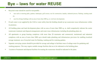Bye – laws for water REUSE
 Recycled water should be used for non-potable :
 uses such as watering parks, gardens, landscapes, golf courses, use for construction, laundry, industrial process, flushing, washing roads
etc .
 uses for all large buildings with an area of more than 2000 sq. m. in all new developments.
 If such water is not supplied by the ULB or water utility then the building should set up wastewater reuse infrastructure within
its premises .
 All building plans and land development plans with an area of more than 2000 sq. m. shall compulsorily indicate the onsite
wastewater treatment and disposal arrangements and water reuse infrastructure including the plumbing plans etc.
 All apartments or group housing complexes with more than 20 tenements and commercial, institutional and industrial
complexes with an area of more than 2000 sq.m should make plumbing and infrastructure provision for enabling localized
sewage treatment, use of recycled water for flushing, washing and for watering gardens.
 Separate conveying system should be provided for sewage and sullage to facilitate reuse of sullage water for gardening and
washing purposes. This may require suitable storage facilities that are to be indicated on the building plans.
 Location of treatment and disposal facilities for treating the wastewater should be indicated in the plans.
1/30/2016 Waste water management 11
 