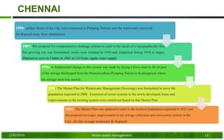CHENNAI
1890: surface drains in the City were connected to Pumping Stations and the wastewater conveyed
for disposal away from inhabitation
1907: The proposal for comprehensive drainage scheme to cater to the needs of a topographically flat,
fast growing city was formulated; works were initiated in 1910 and completed during 1914 in stages.
Planned to serve 6.5 lakhs in 1961 at 114 lt per capita water supply
1956: A fundamental change to this system was made by laying a force main to divert part
of the sewage discharged from the Purasaiwalkam Pumping Station to Kodungaiyur where
the sewage farm was started.
1978: The Master Plan for Wastewater Management (Sewerage) was formulated to serve the
population expected in 2008. Extension of sewer systems to the newly developed Areas and
improvements to the existing system were carried out based on this Master Plan.
1991: The Master Plan was updated to cater to the needs of population expected in 2021 and
the proposal envisages improvement to (a) sewage collection and conveyance system in the
City (b) the sewage treatment & disposal.
1/30/2016 Waste water management 13
 