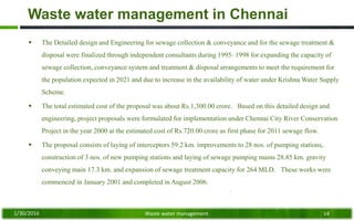Waste water management in Chennai
 The Detailed design and Engineering for sewage collection & conveyance and for the sewage treatment &
disposal were finalized through independent consultants during 1995–1998 for expanding the capacity of
sewage collection, conveyance system and treatment & disposal arrangements to meet the requirement for
the population expected in 2021 and due to increase in the availability of water under Krishna Water Supply
Scheme.
 The total estimated cost of the proposal was about Rs.1,300.00 crore. Based on this detailed design and
engineering, project proposals were formulated for implementation under Chennai City River Conservation
Project in the year 2000 at the estimated cost of Rs.720.00 crore as first phase for 2011 sewage flow.
 The proposal consists of laying of interceptors 59.2 km. improvements to 28 nos. of pumping stations,
construction of 3 nos. of new pumping stations and laying of sewage pumping mains 28.85 km. gravity
conveying main 17.3 km. and expansion of sewage treatment capacity for 264 MLD. These works were
commenced in January 2001 and completed in August 2006.
1/30/2016 Waste water management 14
 