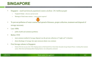 SINGAPORE
• Singapore - small and densely populated country of about 28.3 million people
– Tropical Climate - diseases spread easily
– Shortage of fresh water sources – conservation required
• To prevent pollution of water courses and spread of diseases, proper collection, treatment and disposal of
sewage necessary
• Late 1800s
– public health and sanitation problems
• Before 1910
– most common method of sewage disposal was the private collection of “night soil” in buckets
– direct discharge of sewage into open monsoon drains was common
• First Sewage scheme in Singapore
– Started off for the city area in the 1910s; Pumping stations at Park Road & River Valley Road; Alexandra Sewage Disposal Works; A trickling filter treatment
system; Albert Street and Kampong Bahru Pumping Stations; were subsequently constructed
1/30/2016 Waste water management 16
 