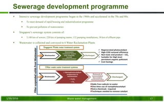 Sewerage development programme
 Intensive sewerage development programme began in the 1960s and accelerated in the 70s and 80s:
 To meet demand of rapid housing and industrialization programme
 To prevent pollution of watercourses
 Singapore’s sewerage system consists of:
 3,100 km of sewers; 220 km of pumping mains; 132 pumping installations; 30 km of effluent pipe
 Wastewater is collected and conveyed to 6 Water Reclamation Plants
1/30/2016 Waste water management 17
Singapore Waste water treatment system
Other waste water treatment systems
 