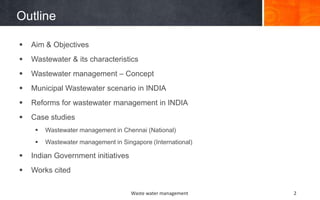 Outline
Waste water management 2
 Aim & Objectives
 Wastewater & its characteristics
 Wastewater management – Concept
 Municipal Wastewater scenario in INDIA
 Reforms for wastewater management in INDIA
 Case studies
 Wastewater management in Chennai (National)
 Wastewater management in Singapore (International)
 Indian Government initiatives
 Works cited
 