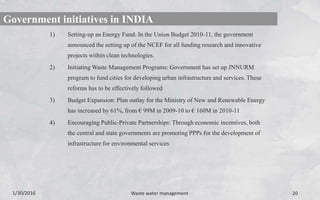 1) Setting-up an Energy Fund: In the Union Budget 2010-11, the government
announced the setting up of the NCEF for all funding research and innovative
projects within clean technologies.
2) Initiating Waste Management Programs: Government has set up JNNURM
program to fund cities for developing urban infrastructure and services. These
reforms has to be effectively followed
3) Budget Expansion: Plan outlay for the Ministry of New and Renewable Energy
has increased by 61%, from € 99M in 2009-10 to € 160M in 2010-11
4) Encouraging Public-Private Partnerships: Through economic incentives, both
the central and state governments are promoting PPPs for the development of
infrastructure for environmental services
1/30/2016 Waste water management 20
Government initiatives in INDIA
 