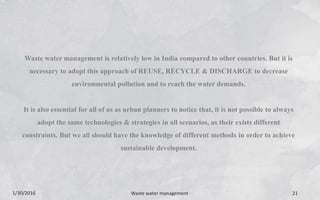 1/30/2016 Waste water management 21
Waste water management is relatively low in India compared to other countries. But it is
necessary to adopt this approach of REUSE, RECYCLE & DISCHARGE to decrease
environmental pollution and to reach the water demands.
It is also essential for all of us as urban planners to notice that, it is not possible to always
adopt the same technologies & strategies in all scenarios, as their exists different
constraints. But we all should have the knowledge of different methods in order to achieve
sustainable development.
 