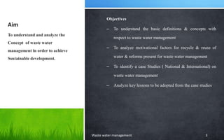 Aim
Objectives
– To understand the basic definitions & concepts with
respect to waste water management
– To analyze motivational factors for recycle & reuse of
water & reforms present for waste water management
– To identify a case Studies ( National & International) on
waste water management
– Analyze key lessons to be adopted from the case studies
To understand and analyze the
Concept of waste water
management in order to achieve
Sustainable development.
Waste water management 3
 