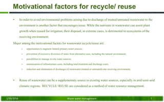 Motivational factors for recycle/ reuse
• In order to avoid environmental problems arising due to discharge of treated/untreated wastewater to the
environment is another factor that encourages reuse. While the nutrients in wastewater can assist plant
growth when reused for irrigation, their disposal, in extreme cases, is detrimental to ecosystems of the
receiving environment.
Major among the motivational factors for wastewater recycle/reuse are:
– opportunities to augment limited primary water sources;
– prevention of excessive diversion of water from alternative uses, including the natural environment;
– possibilities to manage in-situ water sources;
– minimization of infrastructure costs, including total treatment and discharge costs;
– reduction and elimination of discharges of wastewater (treated or untreated) into receiving environment;
• Reuse of wastewater can be a supplementary source to existing water sources, especially in arid/semi-arid
climatic regions. RECYCLE/ REUSE are considered as a method of water resource management.
1/30/2016 Waste water management 7
 