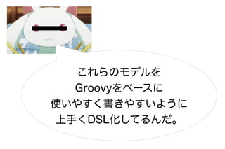 これらのモデルを
  Groovyをベースに
使いやすく書きやすいように
上手くDSL化してるんだ。
 
