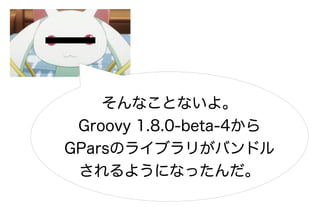 そんなことないよ。
 Groovy 1.8.0-beta-4から
GParsのライブラリがバンドル
 されるようになったんだ。
 