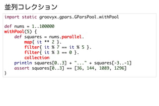 並列コレクション
import static groovyx.gpars.GParsPool.withPool

def nums = 1..100000
withPool(5) {
    def squares = nums.parallel.
        map{ it ** 2 }.
        filter{ it % 7 == it % 5 }.
        filter{ it % 3 == 0 }.
        collection
    println squares[0..3] + "..." + squares[-3..-1]
    assert squares[0..3] == [36, 144, 1089, 1296]
}
 