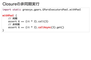 Closureの非同期実行
import static groovyx.gpars.GParsExecutorsPool.withPool

withPool {
    // 同期
    assert 6 == {it * 2}.call(3)
    // 非同期
    assert 6 == {it * 2}.callAsync(3).get()
}
 