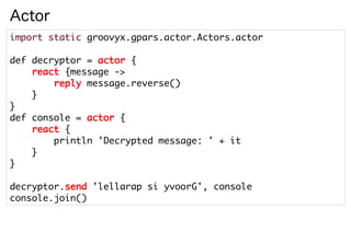 Actor
import static groovyx.gpars.actor.Actors.actor

def decryptor = actor {
    react {message ->
        reply message.reverse()
    }
}
def console = actor {
    react {
        println 'Decrypted message: ' + it
    }
}

decryptor.send 'lellarap si yvoorG', console
console.join()
 