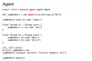 Agent
import static groovyx.gpars.agent.Agent

def jugMembers = new Agent<List<String>>(['Me'])

jugMembers.send {it.add 'James'}

final Thread t1 = Thread.start {
    jugMembers << {it.add 'Joe'}
}

final Thread t2 = Thread.start {
    jugMembers {it.add 'Dave'}
    jugMembers {it.add 'Alice'}
}

[t1, t2]*.join()
println jugMembers.val
jugMembers.valAsync {println "Current members: $it"}

jugMembers.await()
 