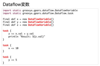 Dataflow変数
import static groovyx.gpars.dataflow.DataFlowVariable
import static groovyx.gpars.dataflow.DataFlow.task

final def x = new DataFlowVariable()
final def y = new DataFlowVariable()
final def z = new DataFlowVariable()

task {
    z << x.val + y.val
    println "Result: ${z.val}"
}

task {
    x << 10
}

task {
    y << 5
}
 