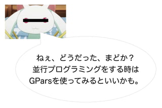 ねぇ、どうだった、まどか？
 並行プログラミングをする時は
GParsを使ってみるといいかも。
 