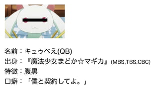 名前：キュゥべえ(QB)
出身：『魔法少女まどか☆マギカ』(MBS,TBS,CBC)
特徴：腹黒
口癖：「僕と契約してよ。」
 