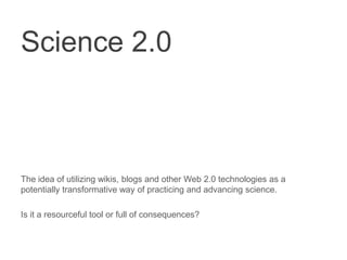 Science 2.0 The idea of utilizing wikis, blogs and other Web 2.0 technologies as a potentially transformative way of practicing and advancing science.  Is it a resourceful tool or full of consequences? 