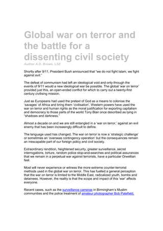 Global war on terror and
the battle for a
dissenting civil society
Author A.D. Brown, LSE

Shortly after 9/11, President Bush announced that “we do not fight Islam, we fight
against evil.”

The defeat of communism had left an ideological void and only through the
events of 9/11 would a new ideological war be possible. The global ‘war on terror’
provided just this, an open-ended conflict for which to carry out a twenty-first
century civilising mission.

Just as Europeans had used the pretext of God as a means to colonise the
’savages’ of Africa and bring them ‘civilisation’, Western powers have used the
war on terror and human rights as the moral justification for exporting capitalism
and democracy to those parts of the world Tony Blair once described as lying in
“shadows and darkness.”

Almost a decade on and we are still entangled in a ‘war on terror,’ against an evil
enemy that has been increasingly difficult to define.

The language used has changed. The war on terror is now a ’strategic challenge’
or sometimes an ‘overseas contingency operation’ but the consequences remain
an inescapable part of our foreign policy and civil society.

Extraordinary rendition, heightened security, greater surveillance, secret
interrogations, torture, random police stop-and-searches and political assurances
that we remain in a perpetual war against terrorists, have a particular Orwellian
feel.

Most will never experience or witness the more extreme counter-terrorist
methods used in the global war on terror. This has fuelled a general perception
that the war on terror is limited to the Middle East, radicalized youth, bombs and
detainees. However, the reality is that the scope and impact of this ‘war’ affects
everyone.

Recent cases, such as the surveillance cameras in Birmingham’s Muslim
communities and the police treatment of amateur photographer Bob Patefield,
 