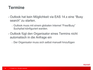 © Novell, Inc. All rights reserved. 
13 
Termine 
•Outlook hat kein Möglichkeit via EAS 14.x eine “Busy search” zu starten. 
–Outlook muss mit einem globalen Internet “Free/Busy” Suchpfad könfiguriert warden. 
•Outlook fügt den Organisator eines Termins nicht automatisch in die Anfrage ein 
–Der Organisator muss sich selbst manuell hinzufügen  