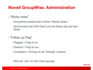 © Novell, Inc. All rights reserved. 
4 
Novell GroupWise® Administration 
•“Sticky notes” 
–GroupWise erstellt einen Ordner “Mobile Notes.” 
–Sychronisiert den GW Client und die Notes App auf dem Gerät 
•“Follow up Flag” 
–Flagged = Flag ist an 
–Cleared = Flag ist aus 
–Completed = Eintrag ist als “Erledigt” markiert 
–Wird als “Job” im GW Client gezeigt  