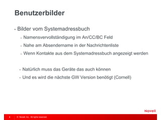 © Novell, Inc. All rights reserved. 
5 
Benutzerbilder 
•Bilder vom Systemadressbuch 
–Namensvervollständigung im An/CC/BC Feld 
–Nahe am Absendername in der Nachrichtenliste 
–Wenn Kontakte aus dem Systemadressbuch angezeigt werden 
•Natürlich muss das Geräte das auch können 
•Und es wird die nächste GW Version benötigt (Cornell)  
