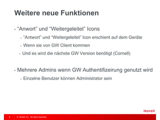 © Novell, Inc. All rights reserved. 
6 
Weitere neue Funktionen 
•“Anwort” und “Weitergeleitet” Icons 
–“Antwort” und “Weitergeleitet” Icon erschient auf dem Geräte 
–Wenn sie von GW Client kommen 
•Und es wird die nächste GW Version benötigt (Cornell) 
•Mehrere Admins wenn GW Authentifizeirung genutzt wird 
–Einzelne Benutzer können Administrator sein  