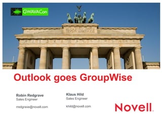 Outlook goes GroupWise 
Robin Redgrave Sales Engineer 
rredgrave@novell.com 
Klaus Hild Sales Engineer 
khild@novell.com  
