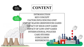 CONTENT
INTRODUCTION
KEY CONCEPT
FACTOR INFLUENCING GWP
GWP OF MAJOR GREENHOUSE GASES
IMPACT OF HIGH-GWP GASES
IMPACT OF LOW-GWP GASES
INTERNATIONAL POLICIES
CASE STUDIES
CONCLUSION
REFERENCES
 