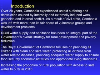 Over 20 years, Cambodia experienced untold suffering and destruction caused by internally and externally induced wars, genocide and internal conflict. As a result of civil strife, Cambodia was left with more than its fair share of vulnerable groups and development problems. Rural water supply and sanitation has been an integral part of the Government’s overall strategy for rural development and poverty reduction. The Royal Government of Cambodia focuses on providing all citizens with clean and safe water, protecting all citizens from water related diseases, providing adequate water supply to ensure food security economic activities and appropriate living standards. Increasing the proportion of rural population with access to safe water to 50% in 2015 Introduction