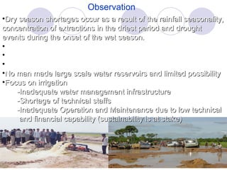Observation Dry season shortages occur as a result of the rainfall seasonality, concentration of extractions in the driest period and drought events during the onset of the wet season. Rainy season is flooded in some provinces. Traditional way in using and storing rainwater (rural people) No man made large scale water reservoirs and limited possibility Focus on irrigation -Inadequate water management infrastructure -Shortage of technical staffs -Inadequate Operation and Maintenance due to low technical and financial capability (sustainability is at stake)