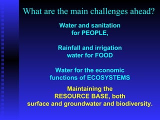 What are the main challenges ahead? Maintaining the RESOURCE BASE, both surface and groundwater and biodiversity. Water and sanitation for PEOPLE, Rainfall and irrigation water for FOOD Water for the economic functions of ECOSYSTEMS
