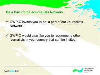 Be a Part of the Journalists Network  GWP-C invites you to be  a part of our Journalists Network. GWP-C would also like you to recommend other journalists in your country that can be invited.  