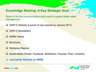 Knowledge Sharing: A Key Strategic Goal  Some of the key communication tools used to support better water  management:  GWP-C Website (Launch of new website by January 2011) GWP-C Newsletters IWRM Videos Brochures Workshop Reports Social Media (Twitter, Facebook, SlideShare, Youtube, Flickr, LinkedIn) Journalists Network on IWRM  